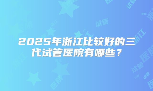 2025年浙江比较好的三代试管医院有哪些？