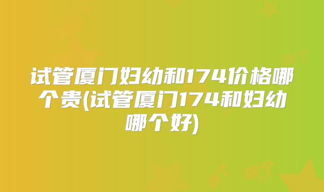试管厦门妇幼和174价格哪个贵(试管厦门174和妇幼哪个好)
