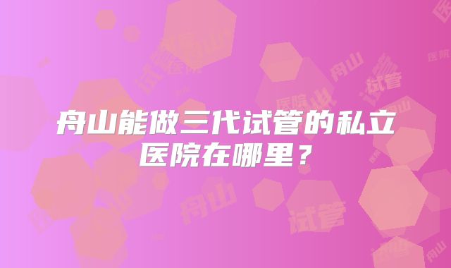 舟山能做三代试管的私立医院在哪里？