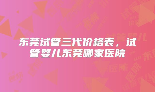 东莞试管三代价格表,试管婴儿东莞哪家医院