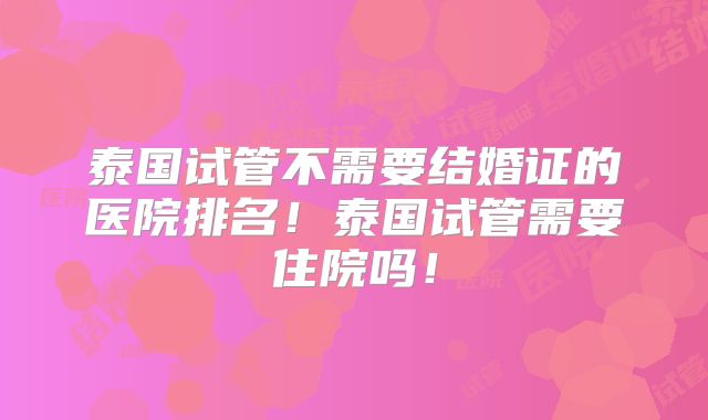 泰国试管不需要结婚证的医院排名!泰国试管需要住院吗!