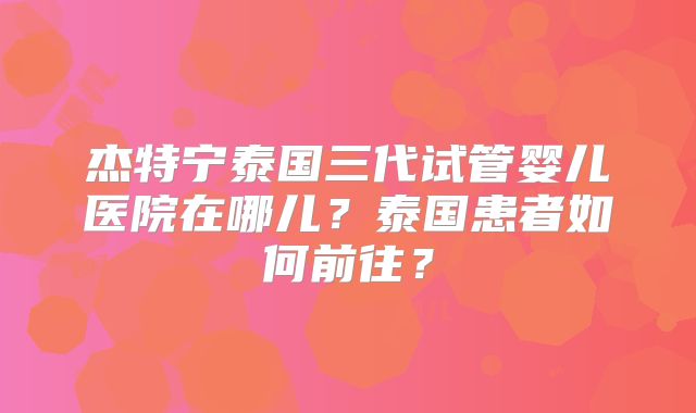 杰特宁泰国三代试管婴儿医院在哪儿?泰国患者如何前往?