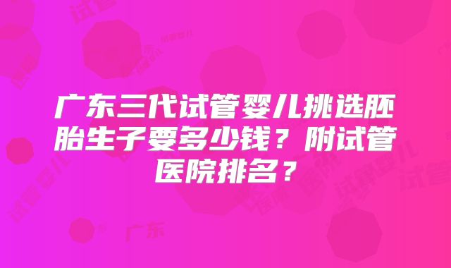 广东三代试管婴儿挑选胚胎生子要多少钱？附试管医院排名？