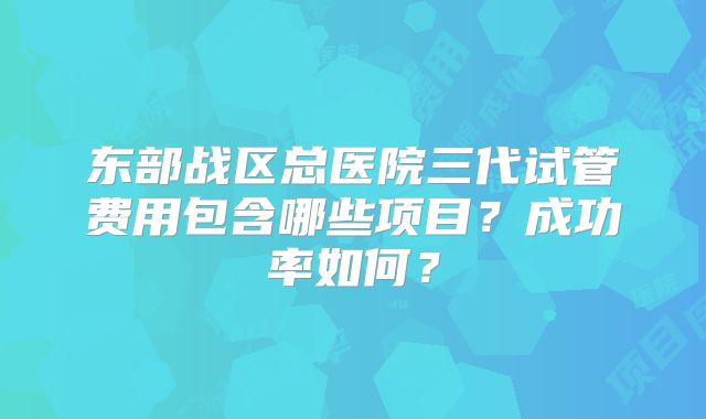 东部战区总医院三代试管费用包含哪些项目？成功率如何？