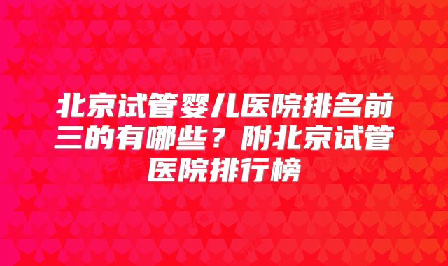 北京试管婴儿医院排名前三的有哪些?附北京试管医院排行榜