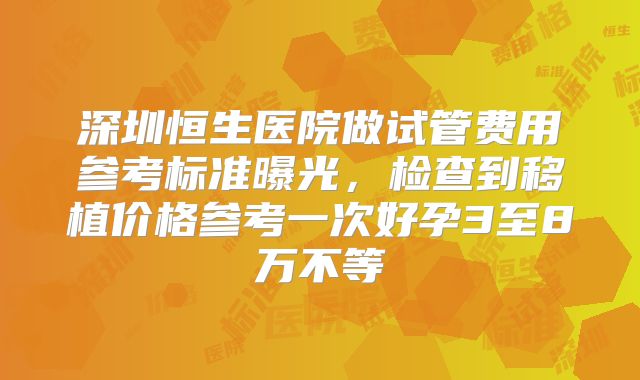 深圳恒生医院做试管费用参考标准曝光,检查到移植价格参考一次好孕3至8万不等