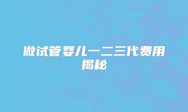 做试管婴儿一二三代费用揭秘