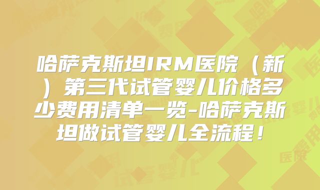 哈萨克斯坦IRM医院（新）第三代试管婴儿价格多少费用清单一览-哈萨克斯坦做试管婴儿全流程！