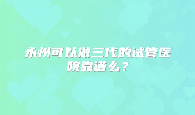 永州可以做三代的试管医院靠谱么？
