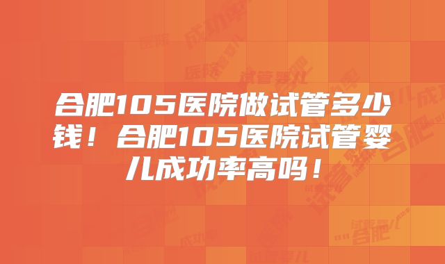 合肥105医院做试管多少钱！合肥105医院试管婴儿成功率高吗！