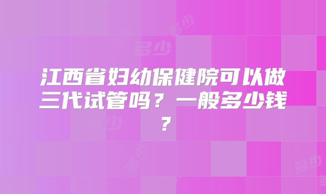江西省妇幼保健院可以做三代试管吗？一般多少钱？