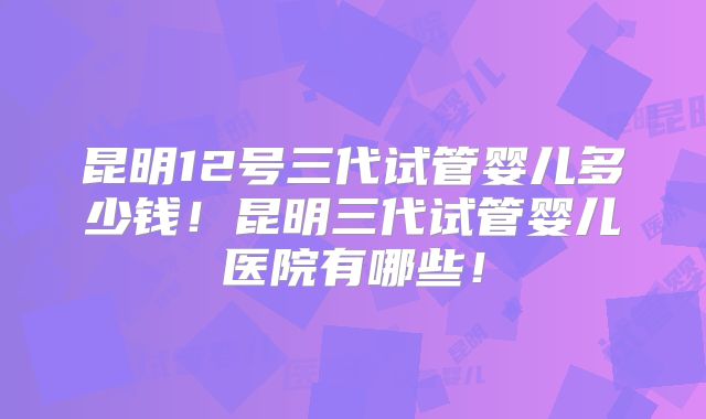 昆明12号三代试管婴儿多少钱！昆明三代试管婴儿医院有哪些！