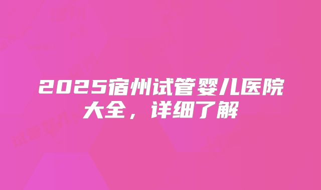 2025宿州试管婴儿医院大全，详细了解