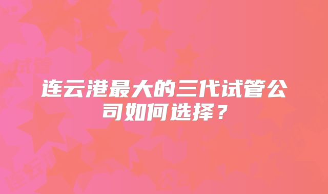 连云港最大的三代试管公司如何选择？