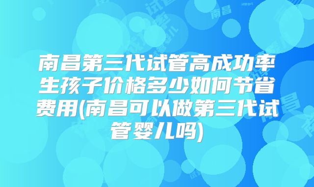 南昌第三代试管高成功率生孩子价格多少如何节省费用(南昌可以做第三代试管婴儿吗)