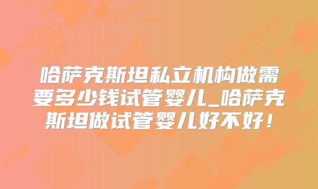 哈萨克斯坦私立机构做需要多少钱试管婴儿_哈萨克斯坦做试管婴儿好不好！