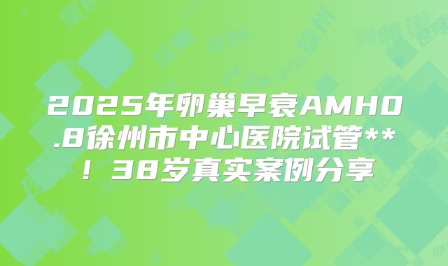 2025年卵巢早衰AMH0.8徐州市中心医院试管**！38岁真实案例分享