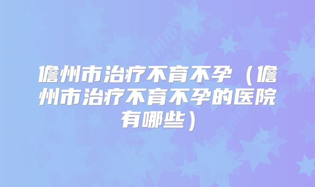 儋州市治疗不育不孕（儋州市治疗不育不孕的医院有哪些）