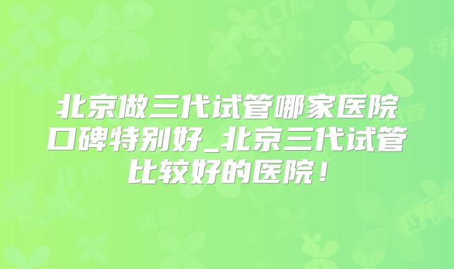 北京做三代试管哪家医院口碑特别好_北京三代试管比较好的医院！