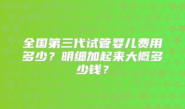 全国第三代试管婴儿费用多少？明细加起来大概多少钱？
