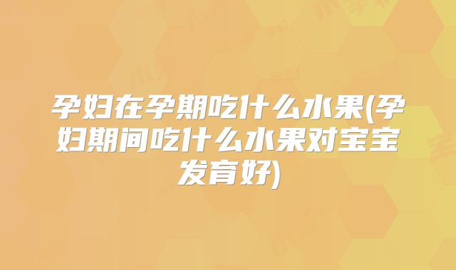 孕妇在孕期吃什么水果(孕妇期间吃什么水果对宝宝发育好)