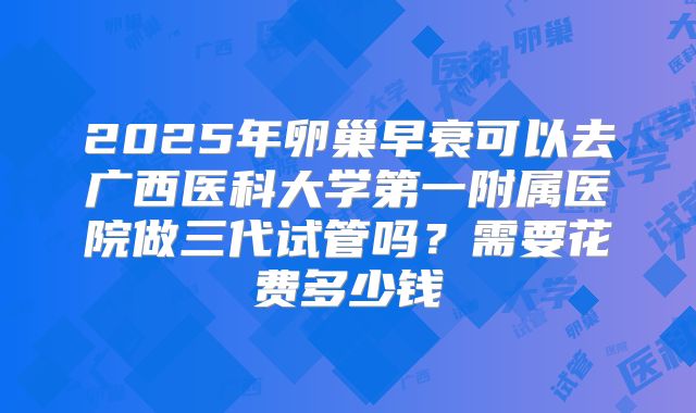 2025年卵巢早衰可以去广西医科大学第一附属医院做三代试管吗?需要花费多少钱
