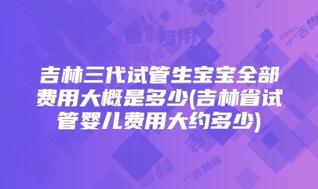 吉林三代试管生宝宝全部费用大概是多少(吉林省试管婴儿费用大约多少)