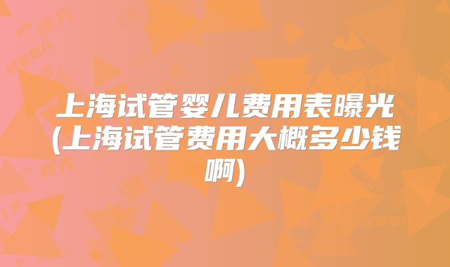 上海试管婴儿费用表曝光(上海试管费用大概多少钱啊)