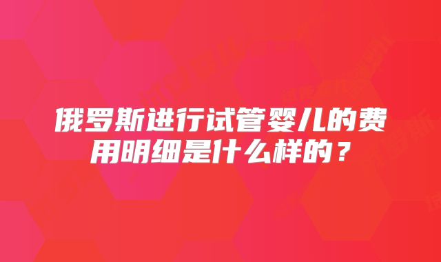 俄罗斯进行试管婴儿的费用明细是什么样的？