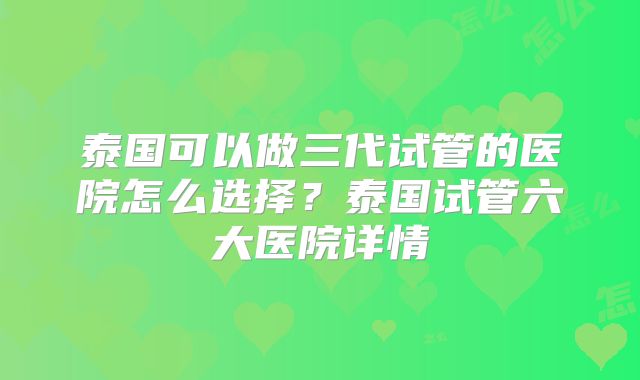 泰国可以做三代试管的医院怎么选择?泰国试管六大医院详情