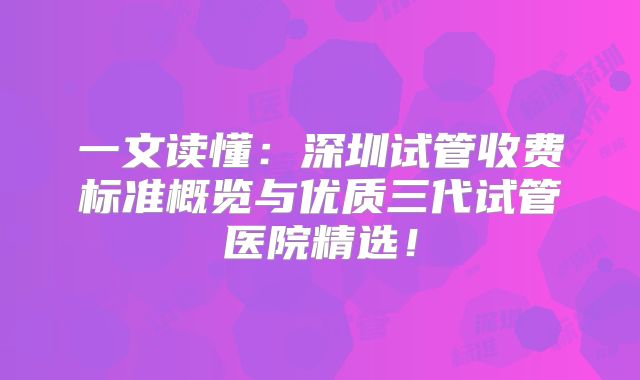一文读懂：深圳试管收费标准概览与优质三代试管医院精选！