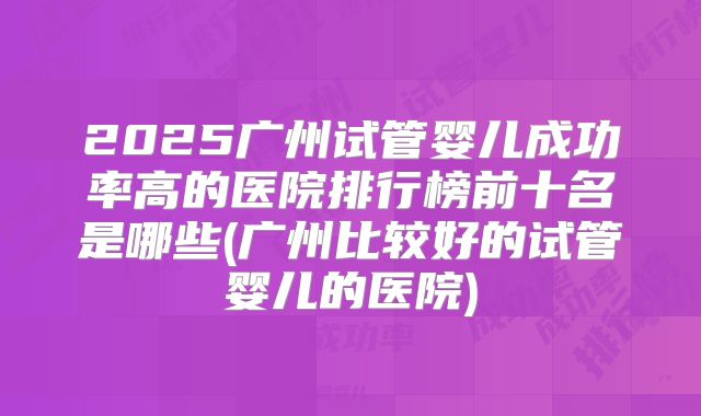 2025广州试管婴儿成功率高的医院排行榜前十名是哪些(广州比较好的试管婴儿的医院)