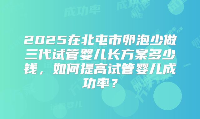 2025在北屯市卵泡少做三代试管婴儿长方案多少钱，如何提高试管婴儿成功率？