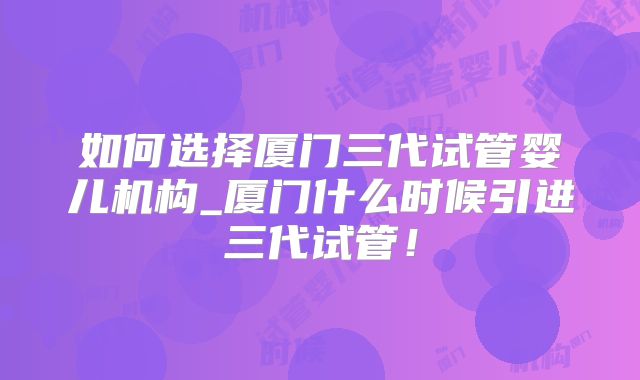 如何选择厦门三代试管婴儿机构_厦门什么时候引进三代试管!