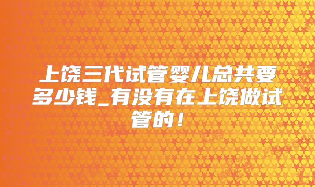 上饶三代试管婴儿总共要多少钱_有没有在上饶做试管的！