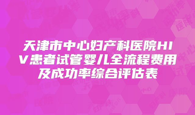 天津市中心妇产科医院HIV患者试管婴儿全流程费用及成功率综合评估表