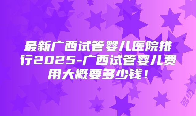 最新广西试管婴儿医院排行2025-广西试管婴儿费用大概要多少钱！