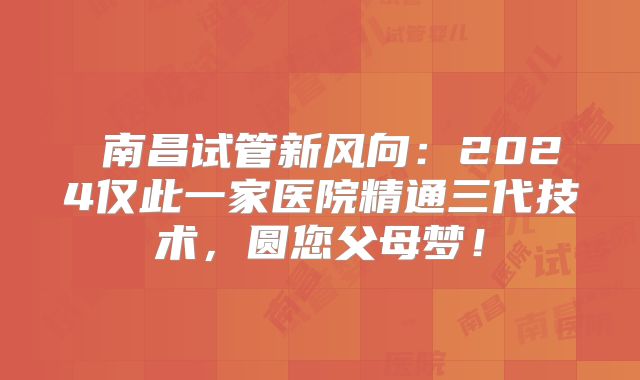‌南昌试管新风向：2024仅此一家医院精通三代技术，圆您父母梦！