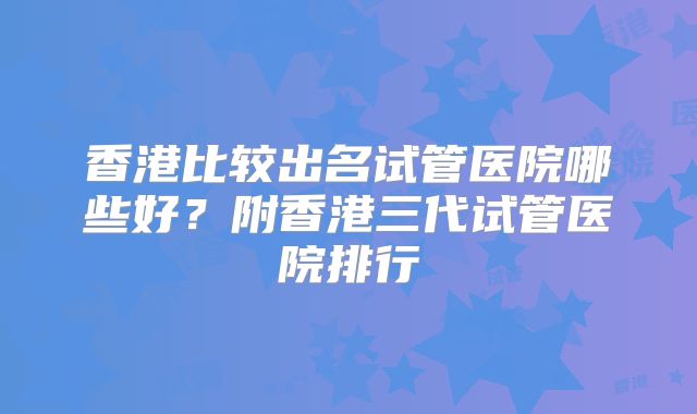 香港比较出名试管医院哪些好？附香港三代试管医院排行