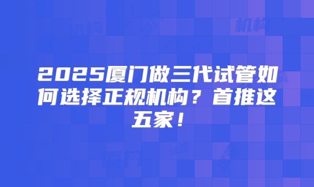2025厦门做三代试管如何选择正规机构？首推这五家！