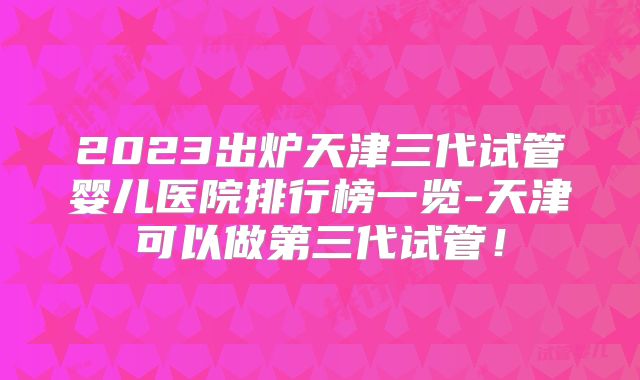 2023出炉天津三代试管婴儿医院排行榜一览-天津可以做第三代试管！