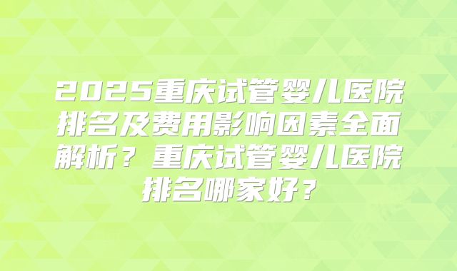 2025重庆试管婴儿医院排名及费用影响因素全面解析？重庆试管婴儿医院排名哪家好？