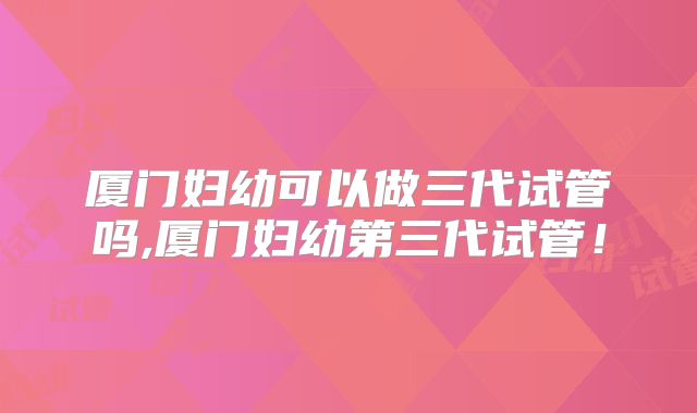 厦门妇幼可以做三代试管吗,厦门妇幼第三代试管！