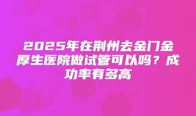 2025年在荆州去金门金厚生医院做试管可以吗？成功率有多高