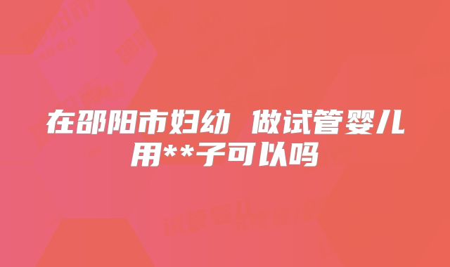 在邵阳市妇幼 做试管婴儿用**子可以吗