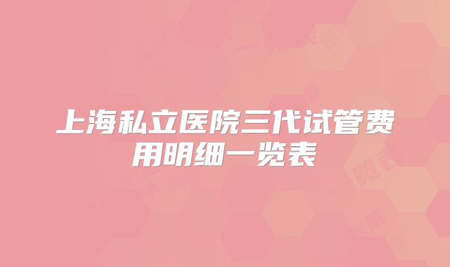 上海私立医院三代试管费用明细一览表