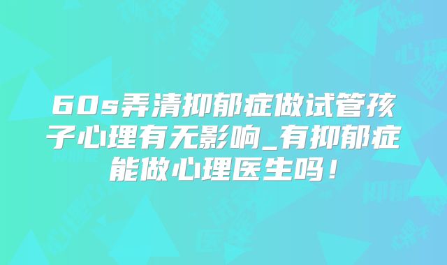 60s弄清抑郁症做试管孩子心理有无影响_有抑郁症能做心理医生吗！
