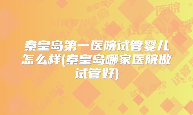 秦皇岛第一医院试管婴儿怎么样(秦皇岛哪家医院做试管好)