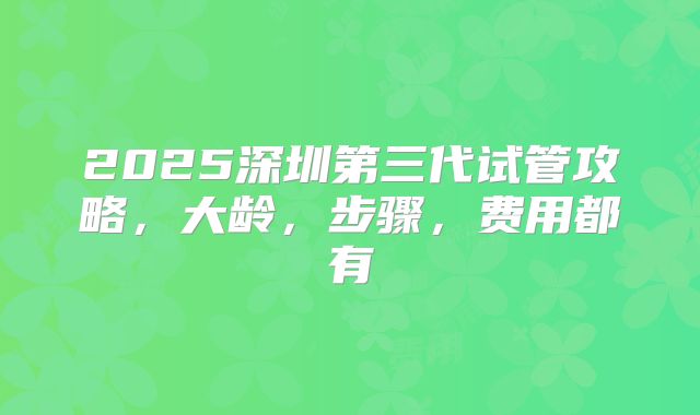 2025深圳第三代试管攻略，大龄，步骤，费用都有