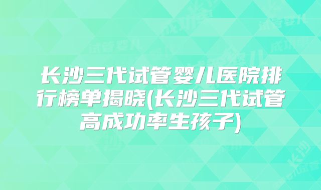 长沙三代试管婴儿医院排行榜单揭晓(长沙三代试管高成功率生孩子)